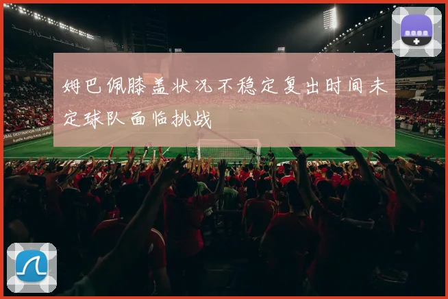 姆巴佩膝盖状况不稳定复出时间未定球队面临挑战