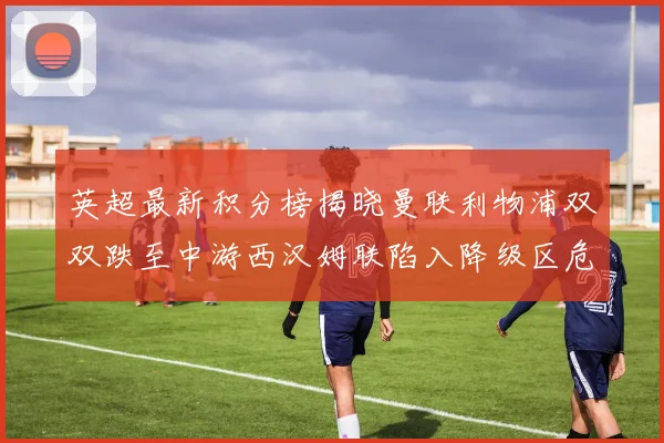 英超最新积分榜揭晓曼联利物浦双双跌至中游西汉姆联陷入降级区危机