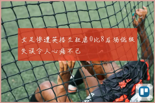 女足惨遭英格兰狂虐0比8后场低级失误令人心痛不已