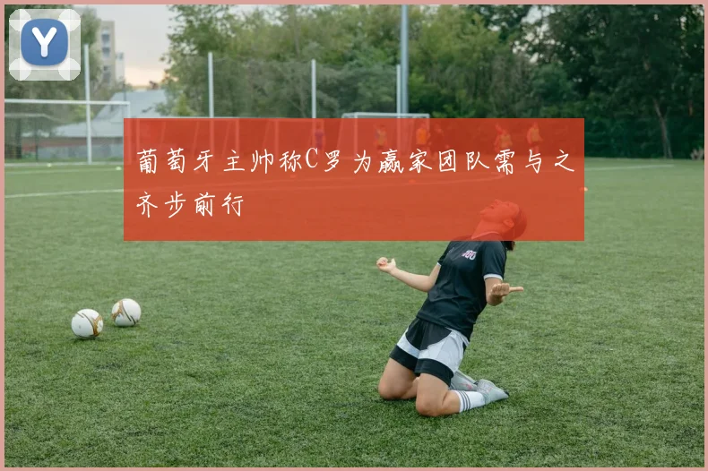 葡萄牙主帅称C罗为赢家团队需与之齐步前行