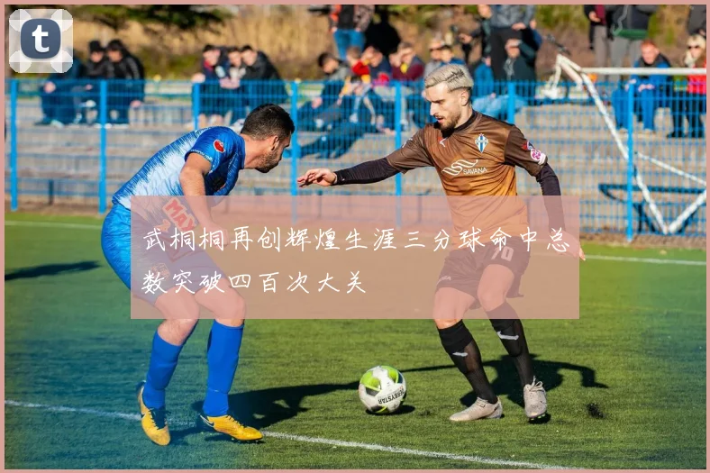 武桐桐再创辉煌生涯三分球命中总数突破四百次大关