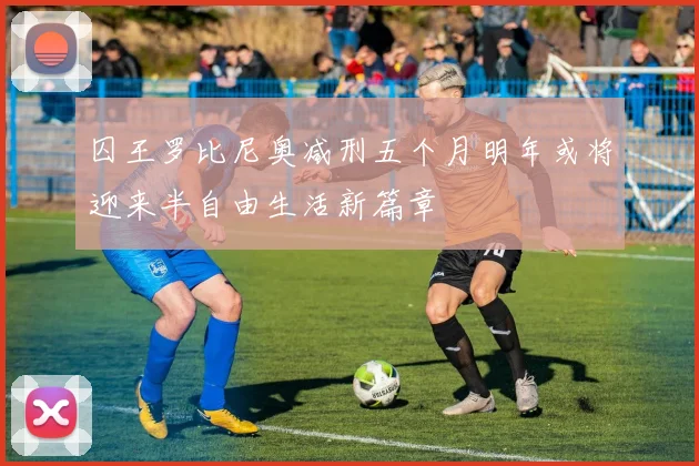 囚王罗比尼奥减刑五个月明年或将迎来半自由生活新篇章