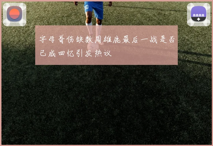 字母哥伤缺数周雄鹿最后一战是否已成回忆引发热议