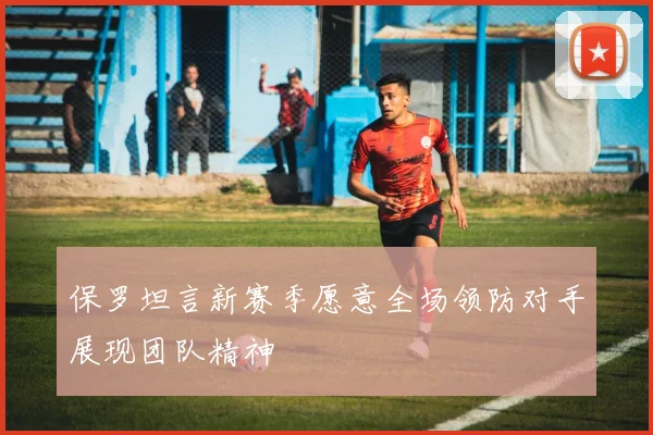 保罗坦言新赛季愿意全场领防对手展现团队精神