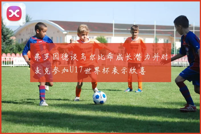 弗罗因德谈乌尔比希成长潜力并对麦克参加U17世界杯表示欣喜