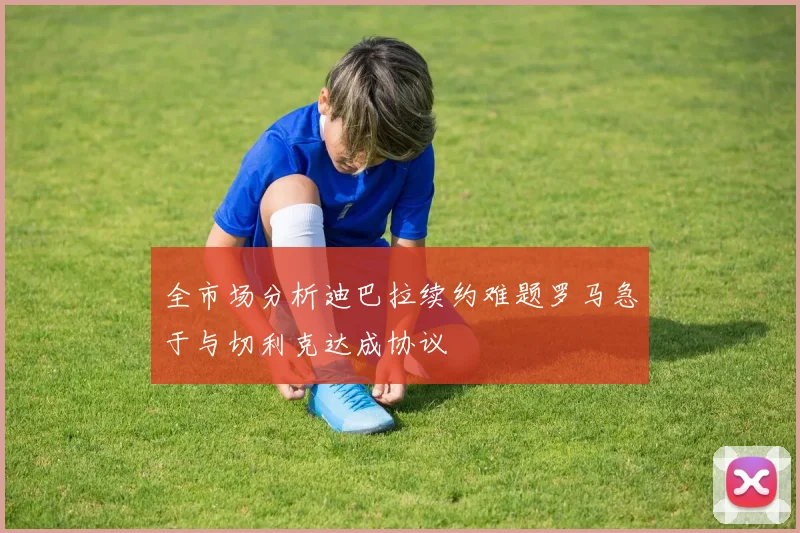 全市场分析迪巴拉续约难题罗马急于与切利克达成协议