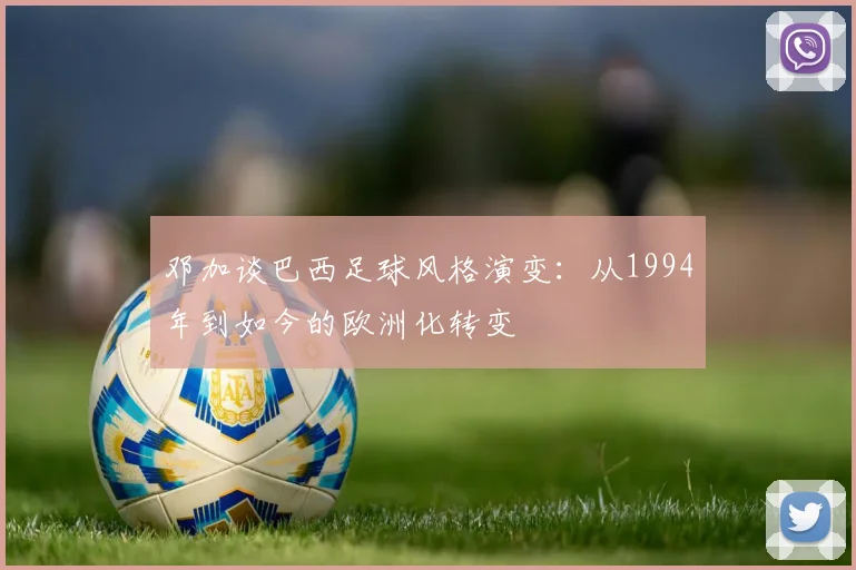 邓加谈巴西足球风格演变：从1994年到如今的欧洲化转变