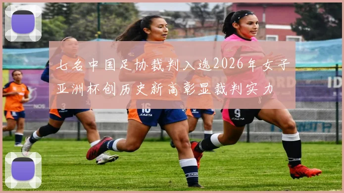 七名中国足协裁判入选2026年女子亚洲杯创历史新高彰显裁判实力