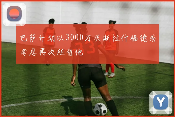 巴萨计划以3000万买断拉什福德或考虑再次租借他