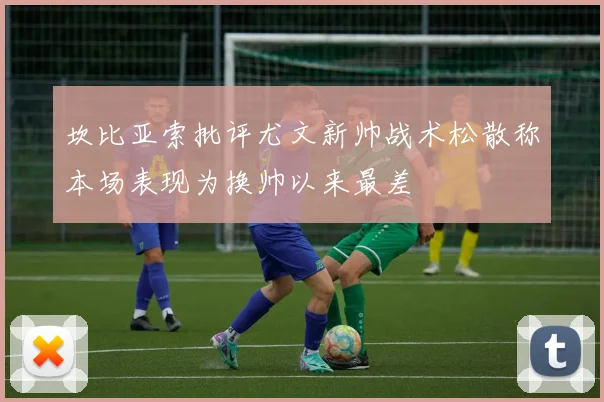 坎比亚索批评尤文新帅战术松散称本场表现为换帅以来最差
