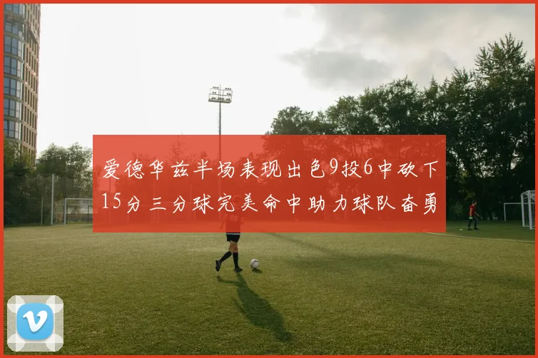 爱德华兹半场表现出色9投6中砍下15分三分球完美命中助力球队奋勇争先