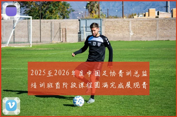 2025至2026年度中国足协青训总监培训班首阶段课程圆满完成展现青训新发展