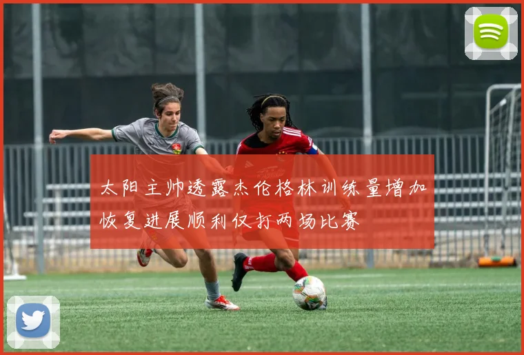 太阳主帅透露杰伦格林训练量增加恢复进展顺利仅打两场比赛