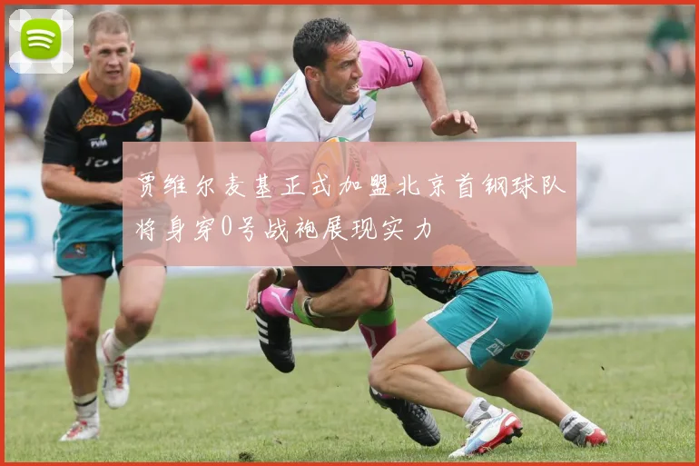 贾维尔麦基正式加盟北京首钢球队将身穿0号战袍展现实力