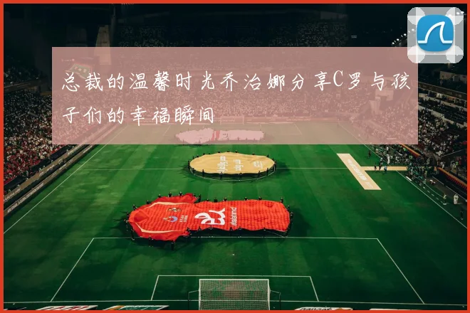 总裁的温馨时光乔治娜分享C罗与孩子们的幸福瞬间