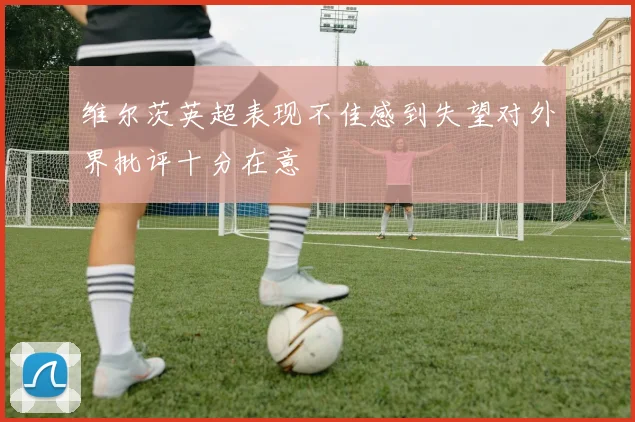 维尔茨英超表现不佳感到失望对外界批评十分在意