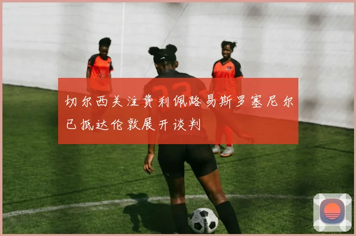 切尔西关注费利佩路易斯罗塞尼尔已抵达伦敦展开谈判