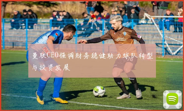 曼联CEO强调财务稳健助力球队转型与投资发展