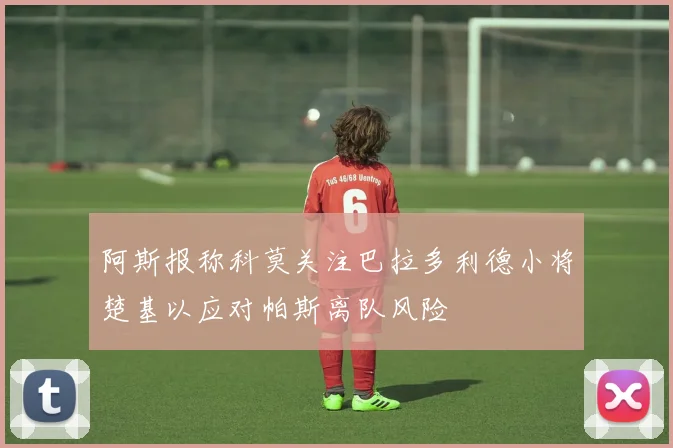 阿斯报称科莫关注巴拉多利德小将楚基以应对帕斯离队风险