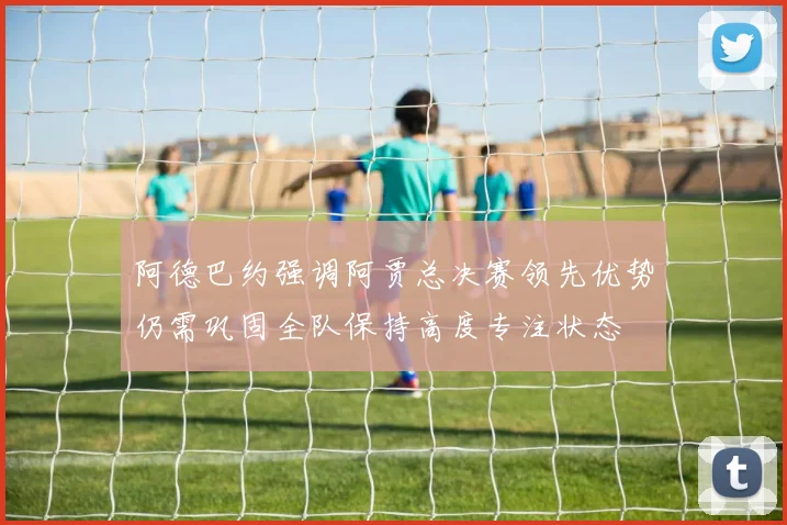 阿德巴约强调阿贾总决赛领先优势仍需巩固全队保持高度专注状态