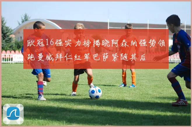 欧冠16强实力榜揭晓阿森纳强势领跑曼城拜仁红军巴萨紧随其后