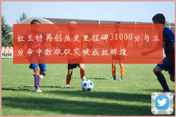 杜兰特再创历史里程碑31000分与三分命中数双双突破成就辉煌