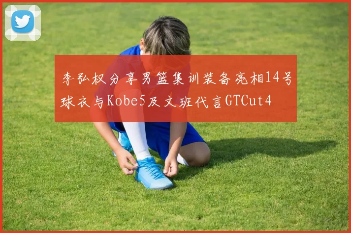 李弘权分享男篮集训装备亮相14号球衣与Kobe5及文班代言GTCut4