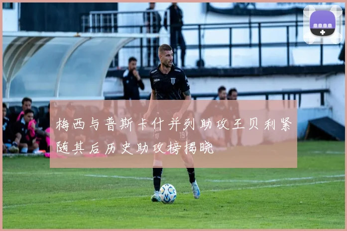 梅西与普斯卡什并列助攻王贝利紧随其后历史助攻榜揭晓