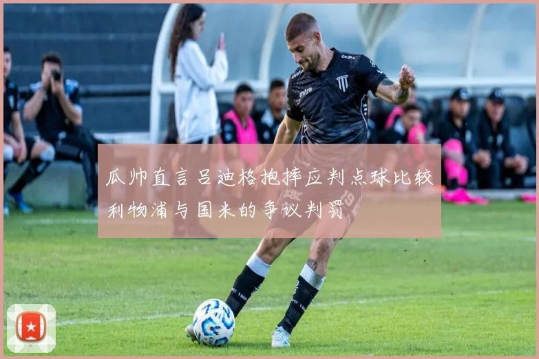 瓜帅直言吕迪格抱摔应判点球比较利物浦与国米的争议判罚