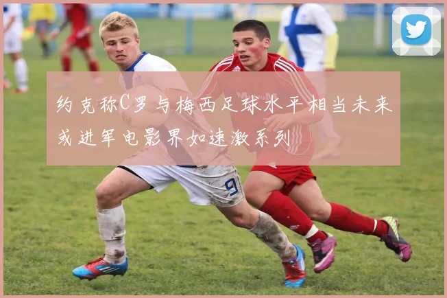 约克称C罗与梅西足球水平相当未来或进军电影界如速激系列