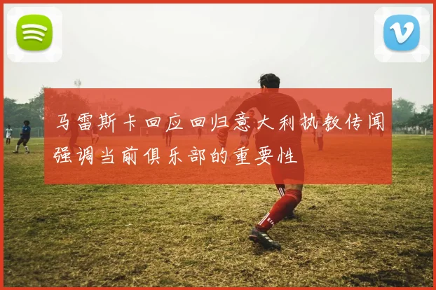 马雷斯卡回应回归意大利执教传闻强调当前俱乐部的重要性