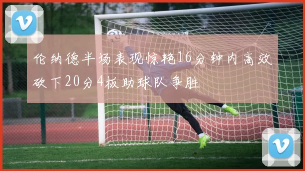 伦纳德半场表现惊艳16分钟内高效砍下20分4板助球队争胜