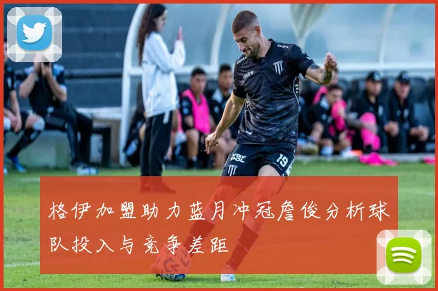 格伊加盟助力蓝月冲冠詹俊分析球队投入与竞争差距