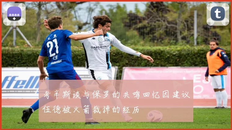 考辛斯谈与保罗的共鸣回忆因建议伍德被火箭裁掉的经历