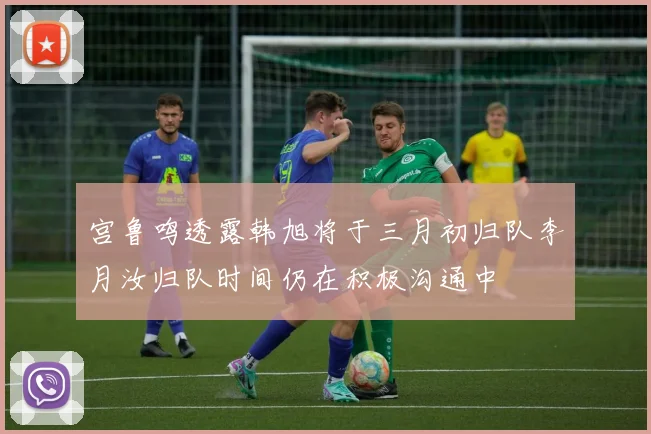 宫鲁鸣透露韩旭将于三月初归队李月汝归队时间仍在积极沟通中
