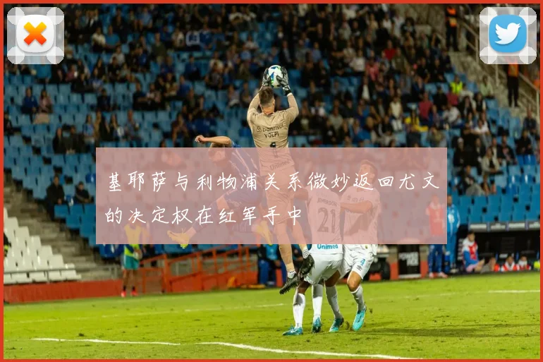 基耶萨与利物浦关系微妙返回尤文的决定权在红军手中