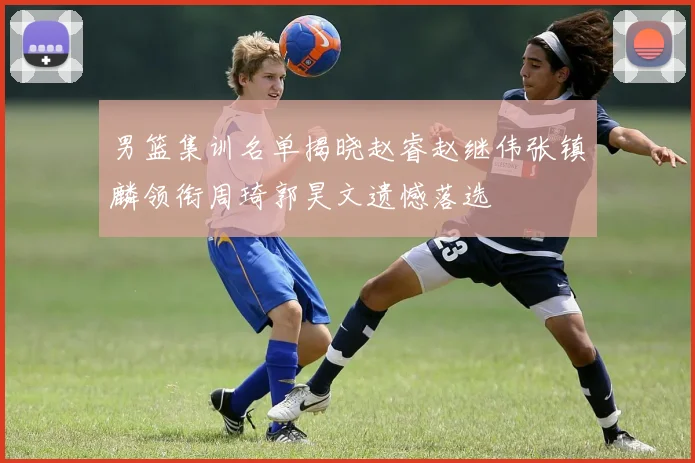 男篮集训名单揭晓赵睿赵继伟张镇麟领衔周琦郭昊文遗憾落选
