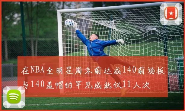 在NBA全明星周末前达成140前场板与140盖帽的罕见成就仅11人次