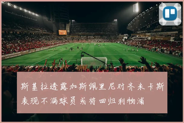 斯基拉透露加斯佩里尼对齐米卡斯表现不满球员或将回归利物浦